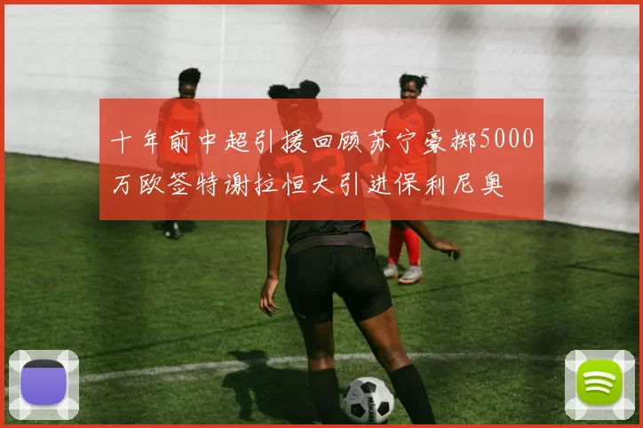 十年前中超引援回顾苏宁豪掷5000万欧签特谢拉恒大引进保利尼奥