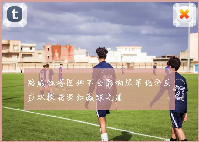 路威称塔图姆不会影响绿军化学反应双探花深知赢球之道