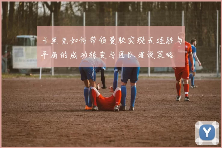 卡里克如何带领曼联实现五连胜与平局的成功转变与团队建设策略
