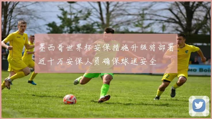 墨西哥世界杯安保措施升级将部署近十万安保人员确保球迷安全