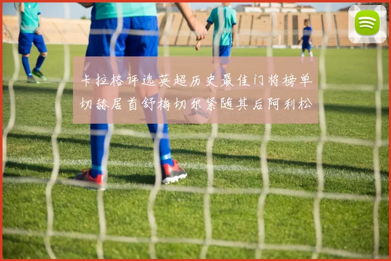 卡拉格评选英超历史最佳门将榜单切赫居首舒梅切尔紧随其后阿利松位列第三
