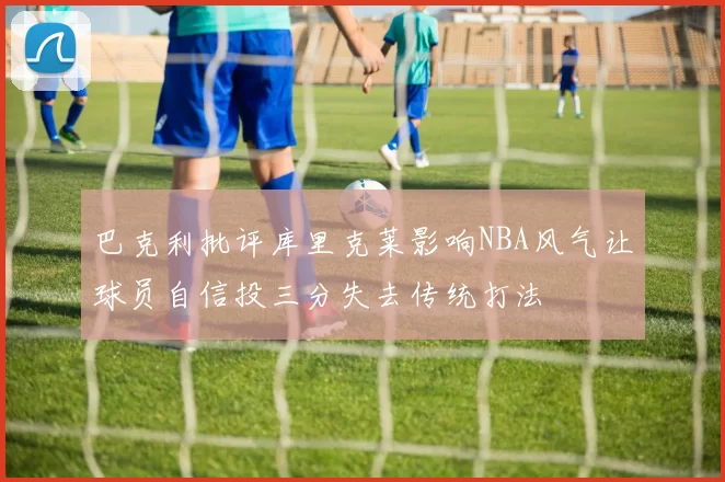 巴克利批评库里克莱影响NBA风气让球员自信投三分失去传统打法