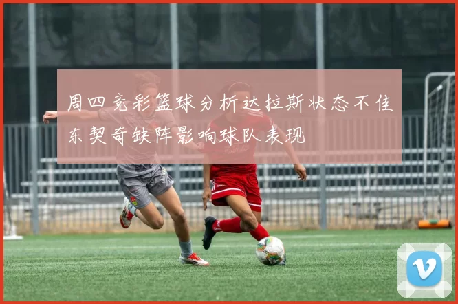 周四竞彩篮球分析达拉斯状态不佳东契奇缺阵影响球队表现