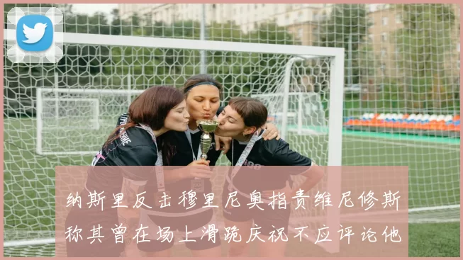 纳斯里反击穆里尼奥指责维尼修斯称其曾在场上滑跪庆祝不应评论他人
