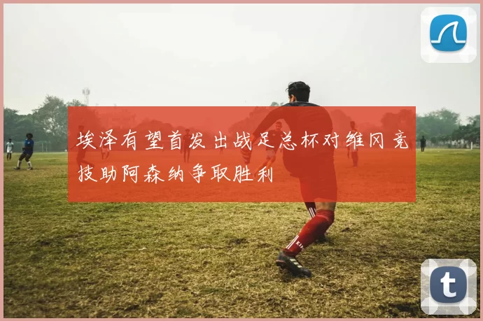 埃泽有望首发出战足总杯对维冈竞技助阿森纳争取胜利