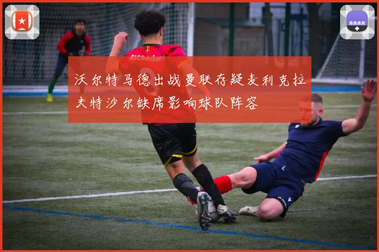 沃尔特马德出战曼联存疑麦利克拉夫特沙尔缺席影响球队阵容