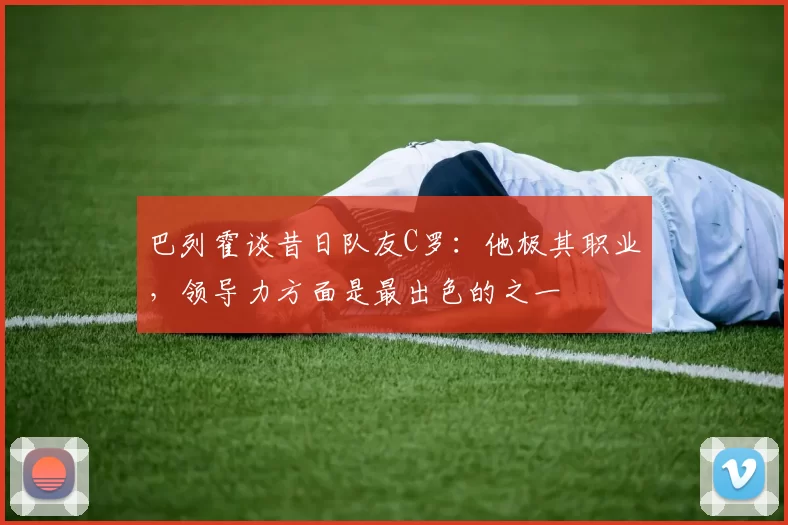 巴列霍谈昔日队友C罗：他极其职业，领导力方面是最出色的之一