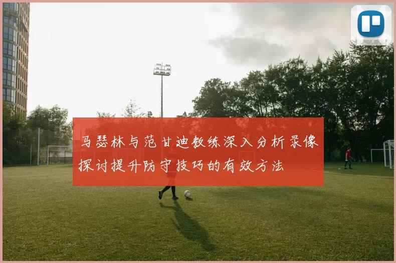 马瑟林与范甘迪教练深入分析录像探讨提升防守技巧的有效方法