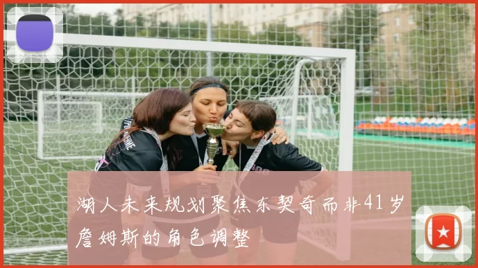湖人未来规划聚焦东契奇而非41岁詹姆斯的角色调整