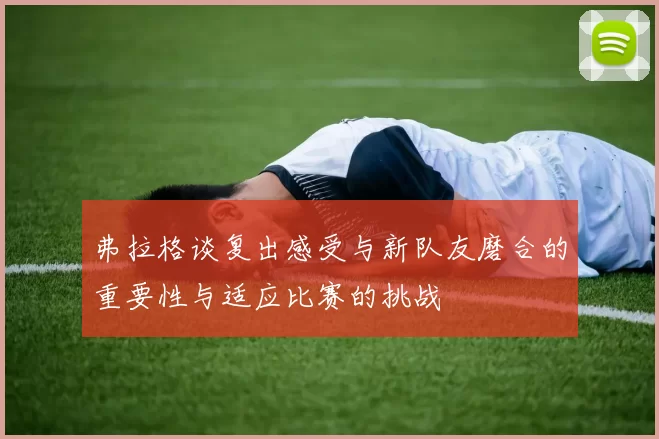弗拉格谈复出感受与新队友磨合的重要性与适应比赛的挑战