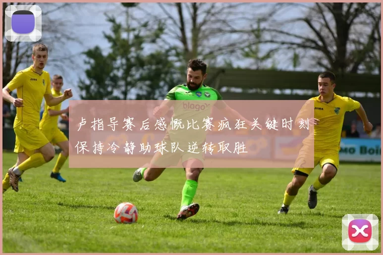 卢指导赛后感慨比赛疯狂关键时刻保持冷静助球队逆转取胜