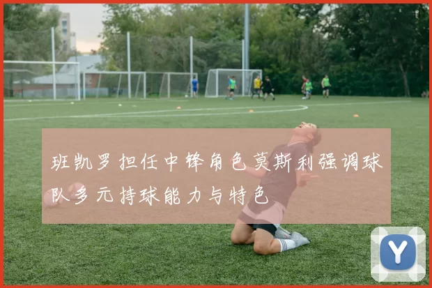 班凯罗担任中锋角色莫斯利强调球队多元持球能力与特色