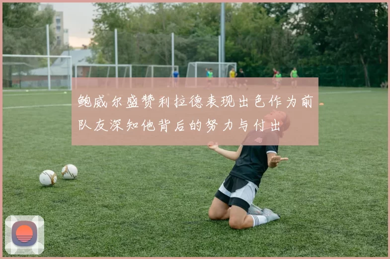 鲍威尔盛赞利拉德表现出色作为前队友深知他背后的努力与付出
