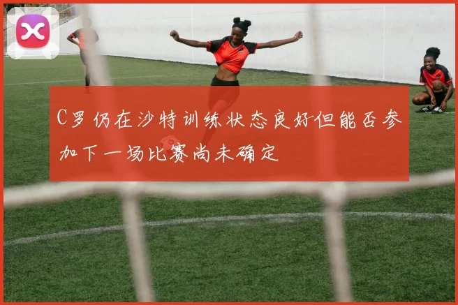 C罗仍在沙特训练状态良好但能否参加下一场比赛尚未确定