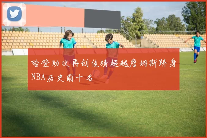 哈登助攻再创佳绩超越詹姆斯跻身NBA历史前十名