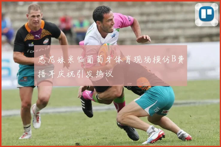 悉尼妹亲临葡萄牙体育现场模仿B费捂耳庆祝引发热议