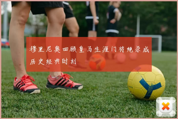 穆里尼奥回顾皇马生涯门将绝杀成历史经典时刻