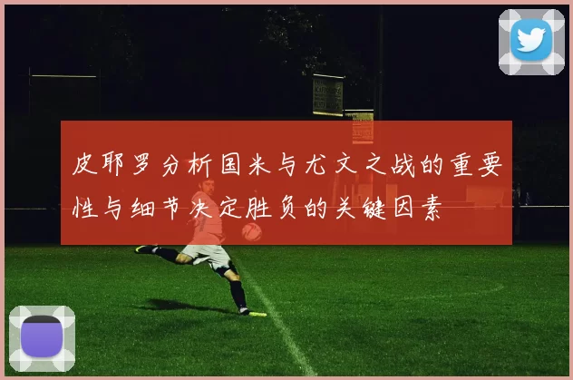 皮耶罗分析国米与尤文之战的重要性与细节决定胜负的关键因素