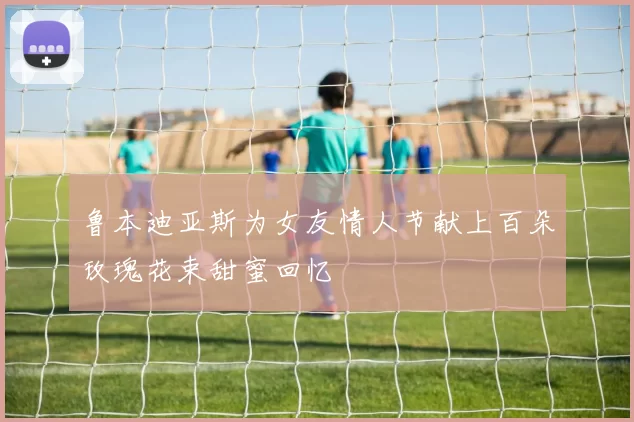 鲁本迪亚斯为女友情人节献上百朵玫瑰花束甜蜜回忆