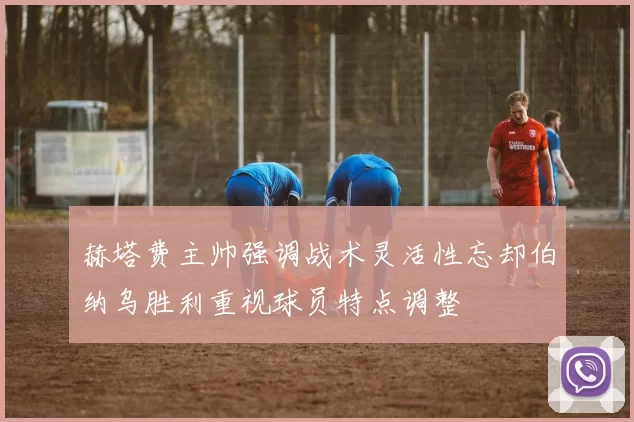 赫塔费主帅强调战术灵活性忘却伯纳乌胜利重视球员特点调整