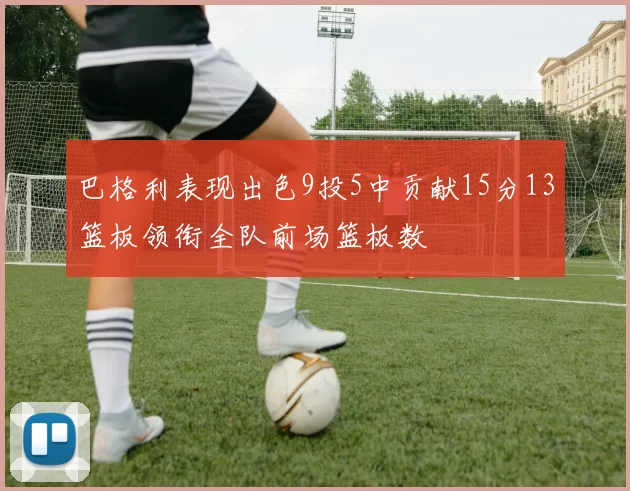 巴格利表现出色9投5中贡献15分13篮板领衔全队前场篮板数
