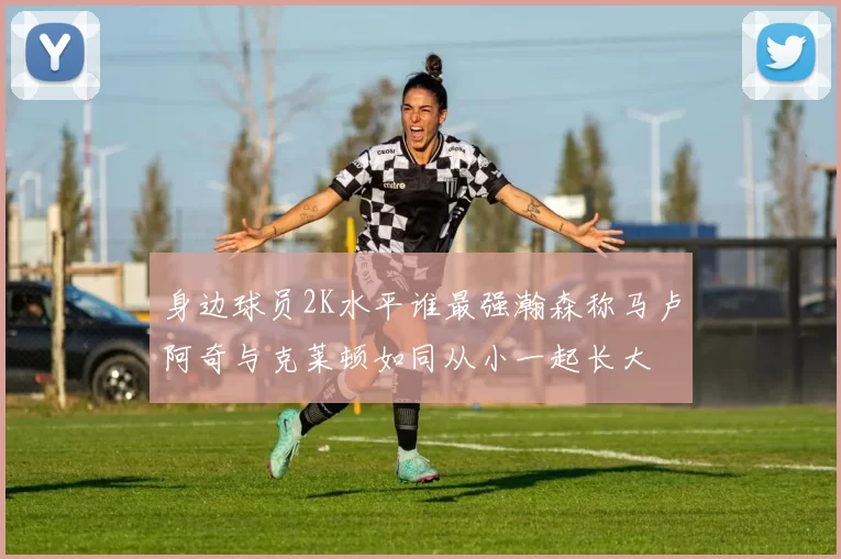 身边球员2K水平谁最强瀚森称马卢阿奇与克莱顿如同从小一起长大