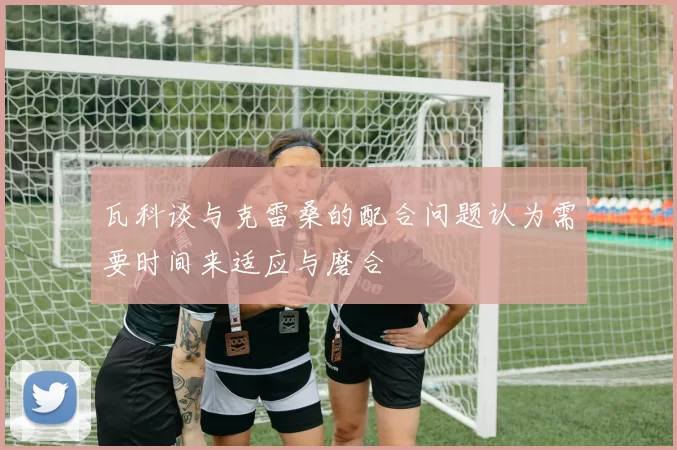 瓦科谈与克雷桑的配合问题认为需要时间来适应与磨合
