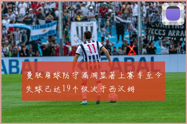 曼联角球防守漏洞显著上赛季至今失球已达19个仅次于西汉姆