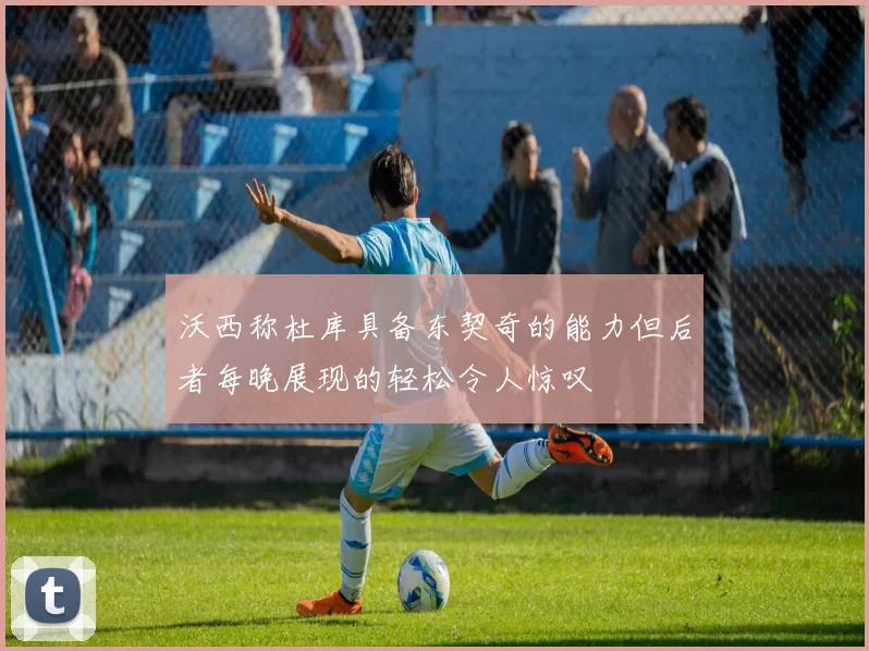 沃西称杜库具备东契奇的能力但后者每晚展现的轻松令人惊叹