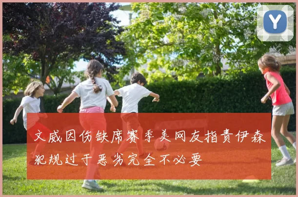 文威因伤缺席赛季美网友指责伊森犯规过于恶劣完全不必要