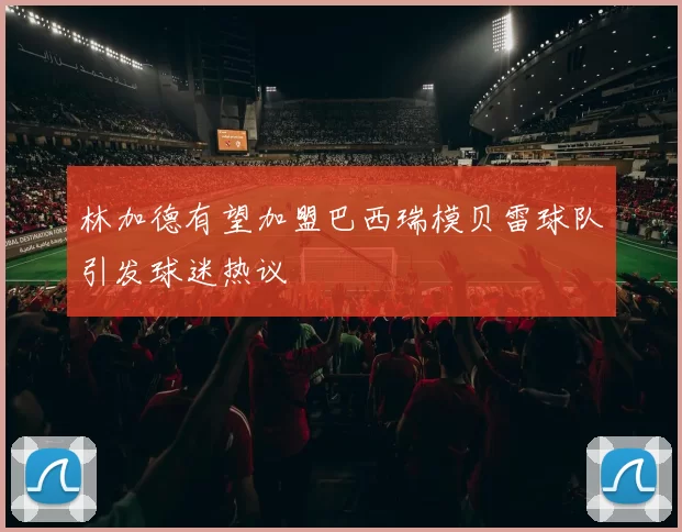 林加德有望加盟巴西瑞模贝雷球队引发球迷热议